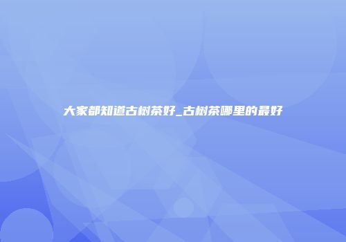 大家都知道古树茶好_古树茶哪里的最好
