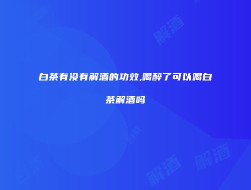 白茶有没有解酒的功效,喝醉了可以喝白茶解酒吗
