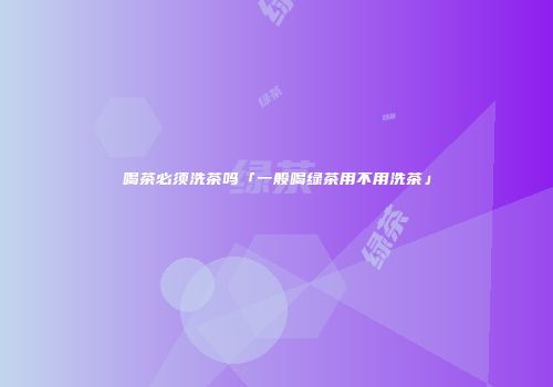 喝茶必须洗茶吗「一般喝绿茶用不用洗茶」