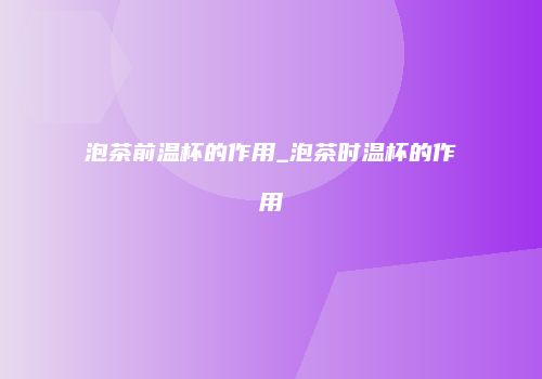 泡茶前温杯的作用_泡茶时温杯的作用