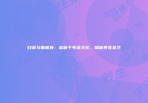 白茶与碧螺春：品味千年茶文化，探秘养生茶艺