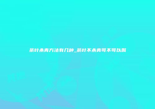 茶叶杀青方法有几种_茶叶不杀青可不可以喝