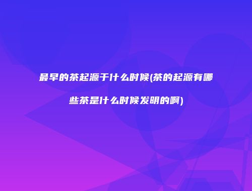 最早的茶起源于什么时候(茶的起源有哪些茶是什么时候发明的啊)