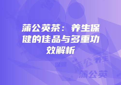 蒲公英茶：养生保健的佳品与多重功效解析