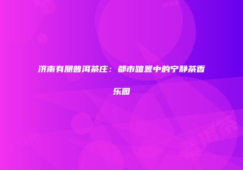 济南有朋普洱茶庄：都市喧嚣中的宁静茶香乐园