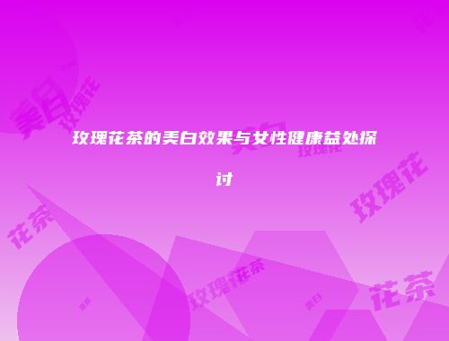 玫瑰花茶的美白效果与女性健康益处探讨