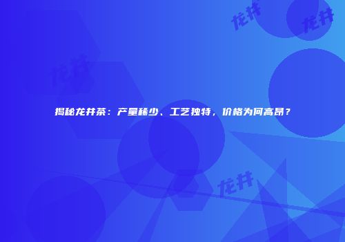 揭秘龙井茶：产量稀少、工艺独特，价格为何高昂？