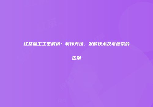 红茶加工工艺解析：制作方法、发酵技术及与绿茶的区别