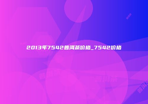 2013年7542普洱茶价格_7542价格