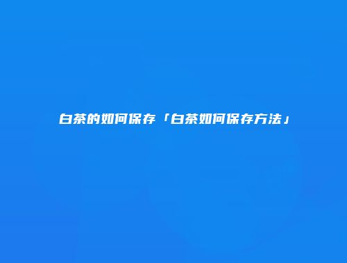 白茶的如何保存「白茶如何保存方法」