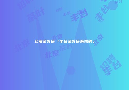 北京茶叶店「丰台茶叶店有招聘」