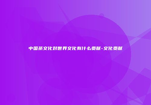中国茶文化对世界文化有什么贡献-文化贡献