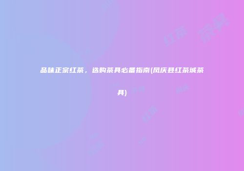 品味正宗红茶，选购茶具必备指南(凤庆县红茶城茶具)