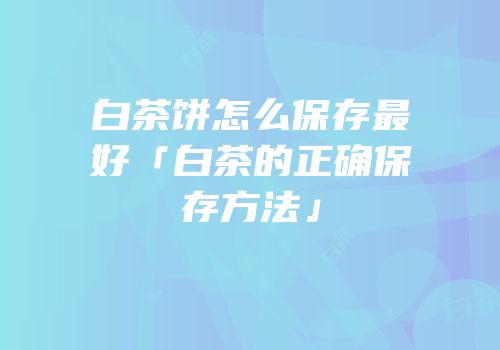 白茶饼怎么保存最好「白茶的正确保存方法」