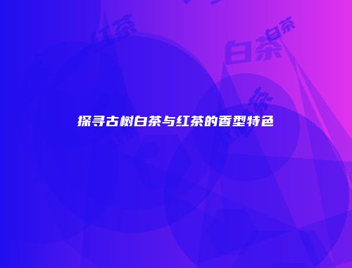 探寻古树白茶与红茶的香型特色