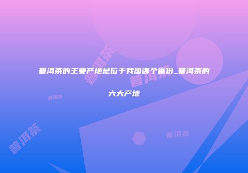 普洱茶的主要产地是位于我国哪个省份_普洱茶的六大产地