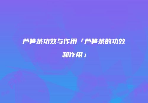 芦笋茶功效与作用「芦笋茶的功效和作用」
