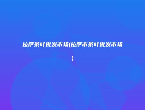 拉萨茶叶批发市场(拉萨市茶叶批发市场)