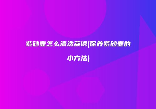 紫砂壶怎么清洗茶锈(保养紫砂壶的小方法)