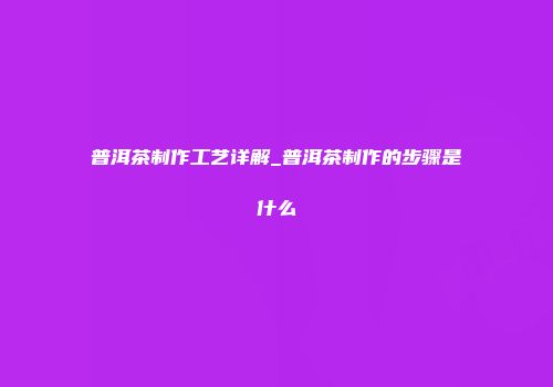 普洱茶制作工艺详解_普洱茶制作的步骤是什么