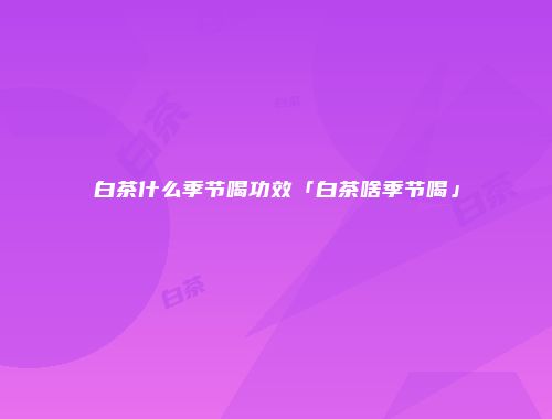 白茶什么季节喝功效「白茶啥季节喝」