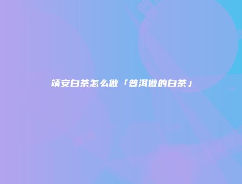 靖安白茶怎么做「普洱做的白茶」