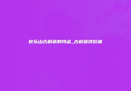 攸乐山古树茶的特点_古树茶饼价格