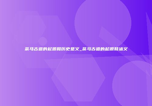 茶马古道的起源和历史意义_茶马古道的起源和涵义