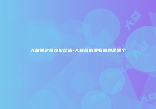 大益哪款茶性价比高-大益茶值得收藏的是哪个