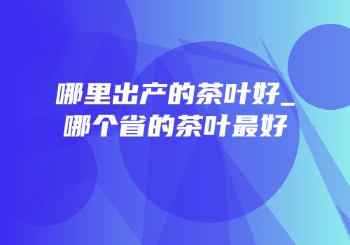 哪里出产的茶叶好_哪个省的茶叶最好