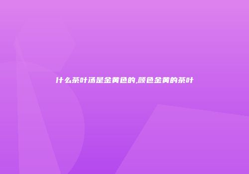 什么茶叶汤是金黄色的,颜色金黄的茶叶