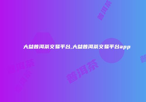大益普洱茶交易平台,大益普洱茶交易平台app