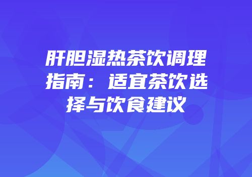 肝胆湿热茶饮调理指南：适宜茶饮选择与饮食建议