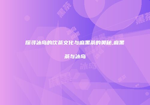 探寻冰岛的饮茶文化与麻黑茶的奥秘,麻黑茶与冰岛