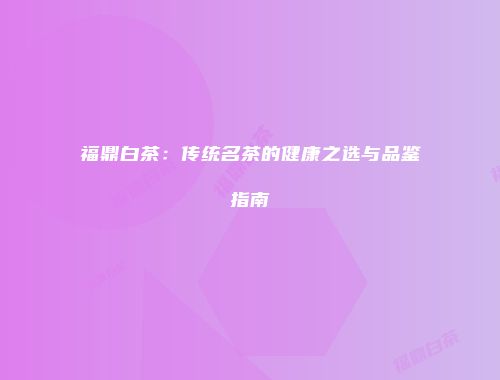 福鼎白茶：传统名茶的健康之选与品鉴指南