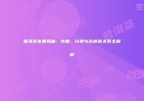 普洱茶生普揭秘：性质、分类与古树茶关系全解析