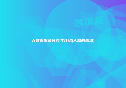 大益普洱茶分类与介绍(大益的普洱)