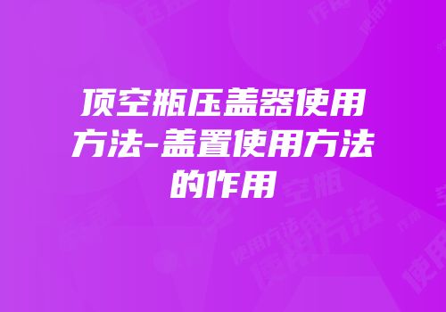 顶空瓶压盖器使用方法-盖置使用方法的作用