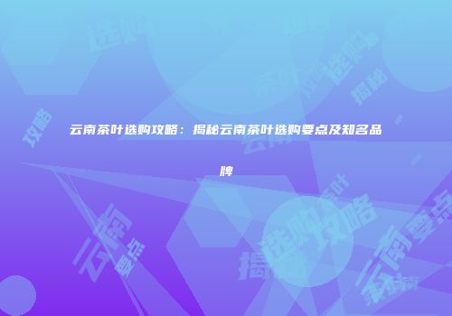 云南茶叶选购攻略：揭秘云南茶叶选购要点及知名品牌