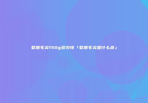 婺源毛尖150g多少钱「婺源毛尖是什么茶」