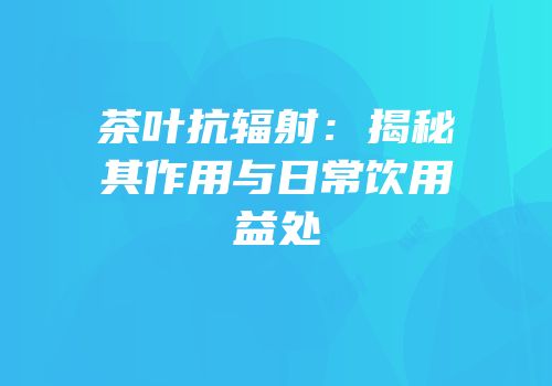 茶叶抗辐射：揭秘其作用与日常饮用益处