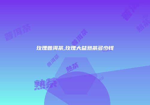 玫瑰普洱茶,玫瑰大益熟茶多少钱