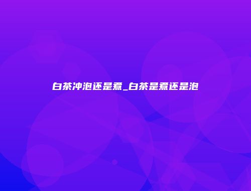 白茶冲泡还是煮_白茶是煮还是泡