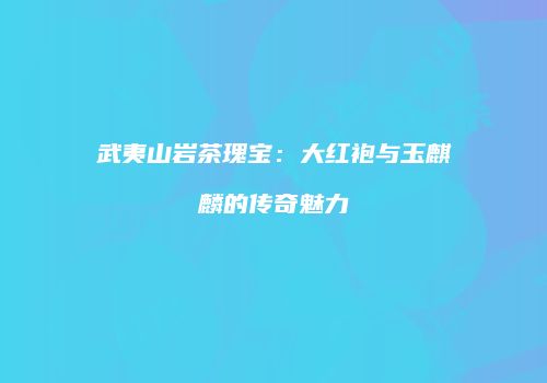 武夷山岩茶瑰宝：大红袍与玉麒麟的传奇魅力