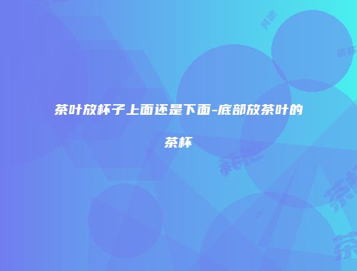 茶叶放杯子上面还是下面-底部放茶叶的茶杯