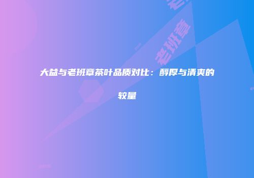 大益与老班章茶叶品质对比：醇厚与清爽的较量
