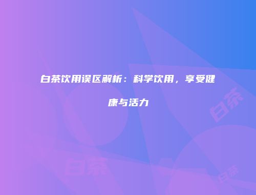 白茶饮用误区解析：科学饮用，享受健康与活力
