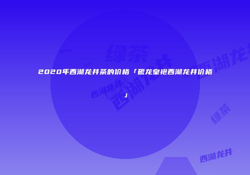 2020年西湖龙井茶的价格「砚龙皇袍西湖龙井价格」