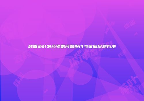 韩国茶叶农药残留问题探讨与家庭检测方法