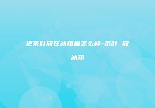 把茶叶放在冰箱里怎么样-茶叶 放冰箱